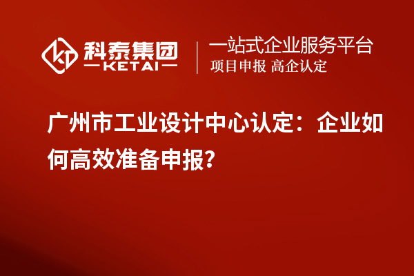 廣州市工業(yè)設(shè)計中心認(rèn)定：企業(yè)如何高效準(zhǔn)備申報？