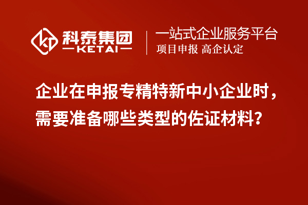 企業(yè)在申報專精特新中小企業(yè)時，需要準備哪些類型的佐證材料？