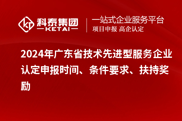 2024年廣東省技術先進型服務企業(yè)認定申報時間、條件要求、扶持獎勵