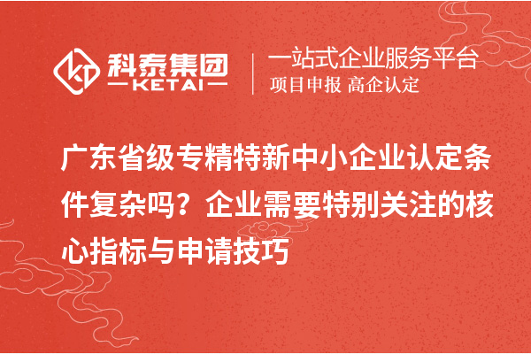 廣東省級專精特新中小企業(yè)認(rèn)定條件復(fù)雜嗎？企業(yè)需要特別關(guān)注的核心指標(biāo)與申請技巧