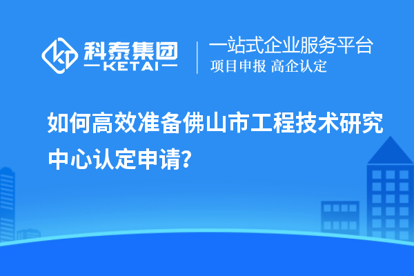 如何高效準(zhǔn)備佛山市工程技術(shù)研究中心認(rèn)定申請(qǐng)？