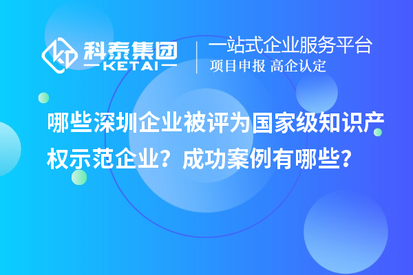 哪些深圳企業(yè)被評(píng)為國(guó)家級(jí)知識(shí)產(chǎn)權(quán)示范企業(yè)？成功案例有哪些？