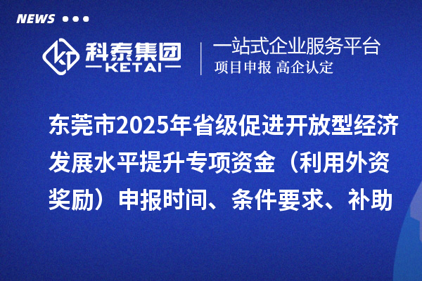 東莞市2025年省級(jí)促進(jìn)開(kāi)放型經(jīng)濟(jì)發(fā)展水平提升專項(xiàng)資金（利用外資獎(jiǎng)勵(lì)）申報(bào)時(shí)間、條件要求、補(bǔ)助獎(jiǎng)勵(lì)