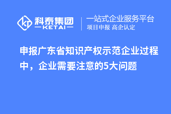 申報(bào)廣東省知識產(chǎn)權(quán)示范企業(yè)過程中，企業(yè)需要注意的5大問題