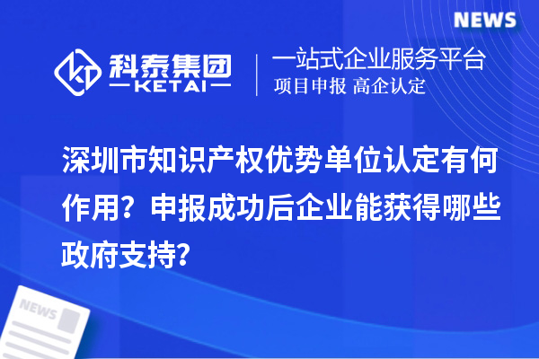 深圳市知識產(chǎn)權(quán)優(yōu)勢單位認(rèn)定有何作用？申報(bào)成功后企業(yè)能獲得哪些政府支持？