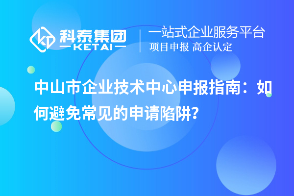 中山市企業(yè)技術(shù)中心申報指南：如何避免常見的申請陷阱？