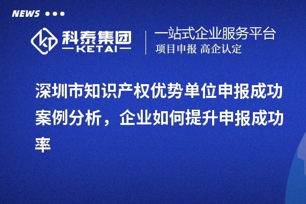 深圳市知識產(chǎn)權(quán)優(yōu)勢單位申報成功案例分析，企業(yè)如何提升申報成功率