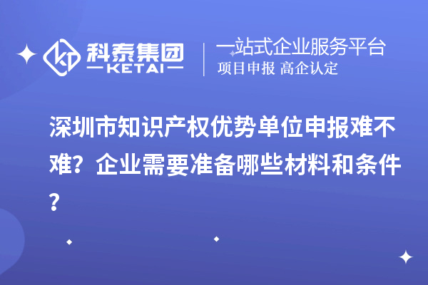 深圳市知識產(chǎn)權(quán)優(yōu)勢單位申報難不難？企業(yè)需要準備哪些材料和條件？