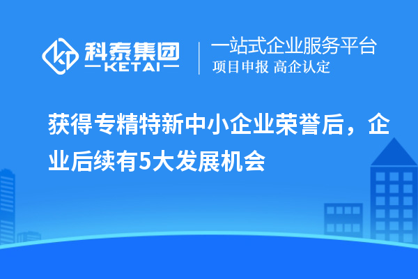 獲得專精特新中小企業(yè)榮譽(yù)后，企業(yè)后續(xù)有5大發(fā)展機(jī)會(huì)