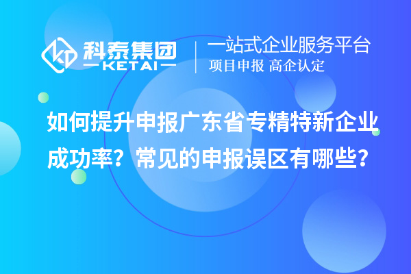 如何提升申報(bào)廣東省專(zhuān)精特新企業(yè)成功率？常見(jiàn)的申報(bào)誤區(qū)有哪些？