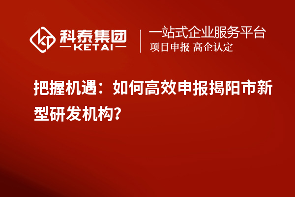 把握機(jī)遇：如何高效申報(bào)揭陽市新型研發(fā)機(jī)構(gòu)？