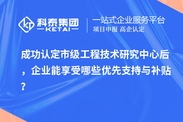 成功認(rèn)定市級(jí)工程技術(shù)研究中心后，企業(yè)能享受哪些優(yōu)先支持與補(bǔ)貼？