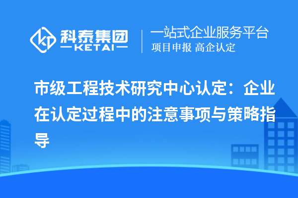 市級工程技術(shù)研究中心認(rèn)定：企業(yè)在認(rèn)定過程中的注意事項與策略指導(dǎo)