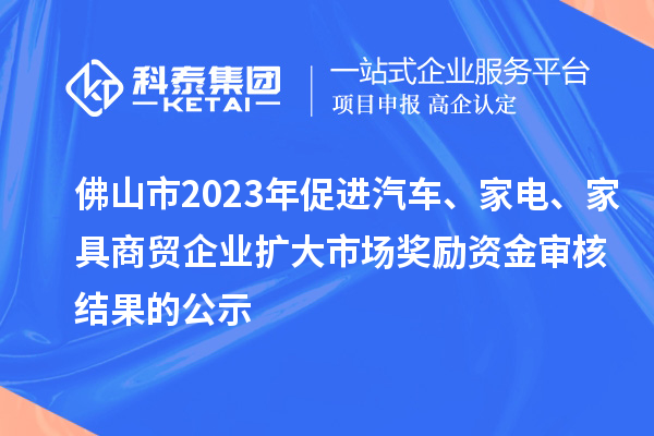 佛山市2023年促進汽車、家電、家具商貿(mào)企業(yè)擴大市場獎勵資金審核結果的公示