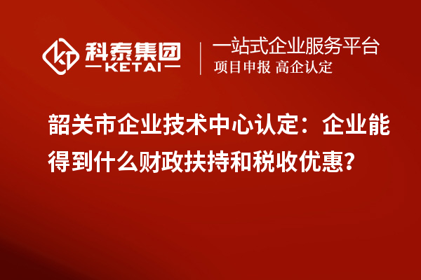韶關市企業(yè)技術中心認定：企業(yè)能得到什么財政扶持和稅收優(yōu)惠？