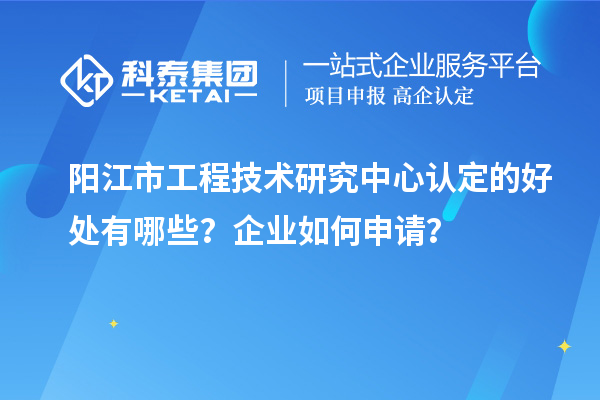 陽江市工程技術研究中心認定的好處有哪些？企業(yè)如何申請？