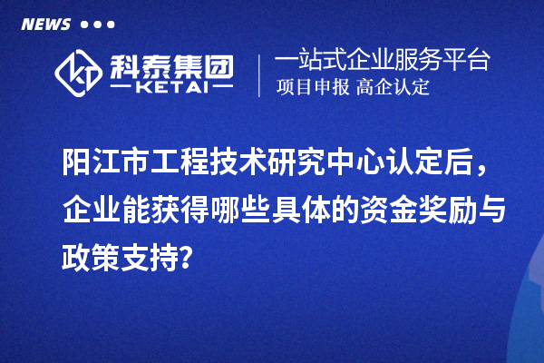 陽江市工程技術(shù)研究中心認(rèn)定后，企業(yè)能獲得哪些具體的資金獎(jiǎng)勵(lì)與政策支持？