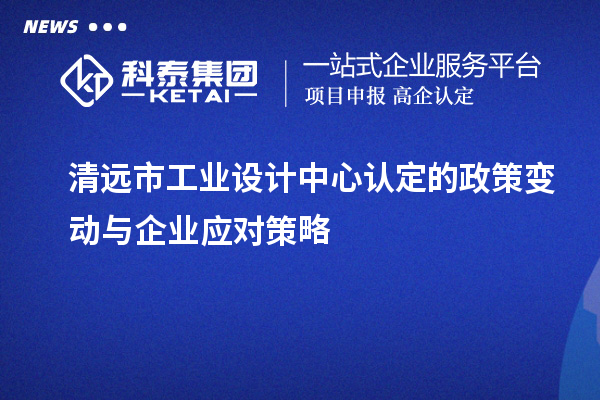 清遠市工業(yè)設計中心認定的政策變動與企業(yè)應對策略