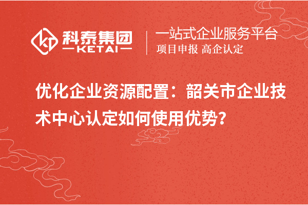 優(yōu)化企業(yè)資源配置：韶關(guān)市企業(yè)技術(shù)中心認定如何使用優(yōu)勢？