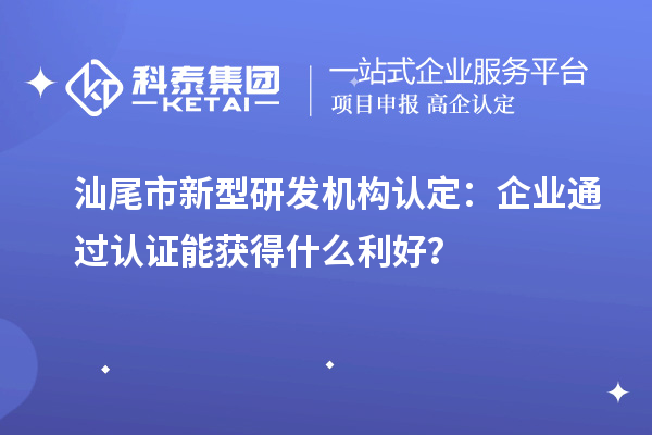 汕尾市新型研發(fā)機(jī)構(gòu)認(rèn)定：企業(yè)通過認(rèn)證能獲得什么利好？