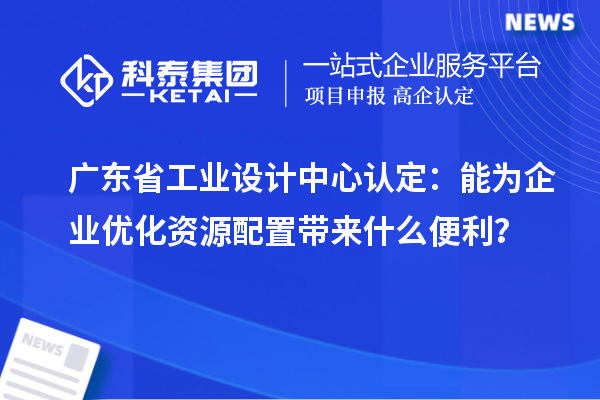 廣東省工業(yè)設計中心認定：能為企業(yè)優(yōu)化資源配置帶來什么便利？