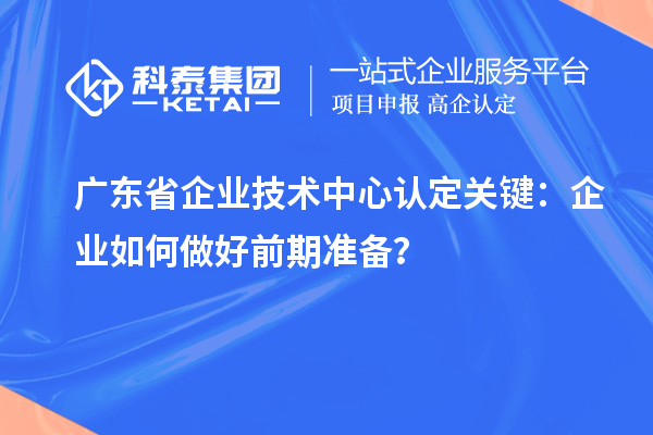 廣東省企業(yè)技術中心認定關鍵：企業(yè)如何做好前期準備？
