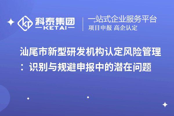 汕尾市新型研發(fā)機(jī)構(gòu)認(rèn)定風(fēng)險管理：識別與規(guī)避申報(bào)中的潛在問題