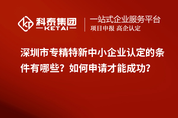 深圳市專精特新中小企業(yè)認(rèn)定的條件有哪些？如何申請才能成功？