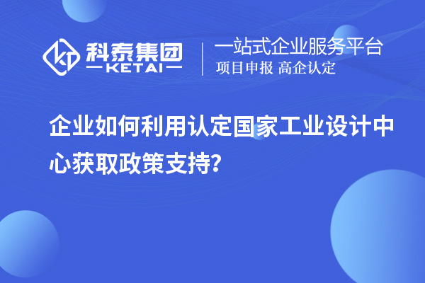 企業(yè)如何利用認定國家工業(yè)設計中心獲取政策支持？