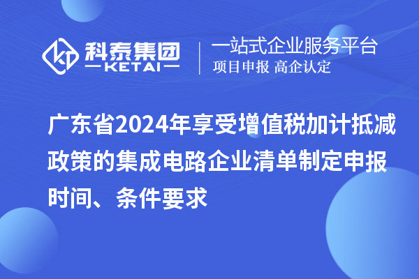 廣東省2024年享受增值稅加計(jì)抵減政策的集成電路企業(yè)清單制定申報(bào)時(shí)間、條件要求