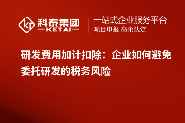 研發(fā)費用加計扣除：企業(yè)如何避免委托研發(fā)的稅務(wù)風險