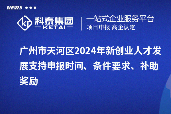 廣州市天河區(qū)2024年新創(chuàng)業(yè)人才發(fā)展支持申報時間、條件要求、補助獎勵