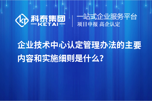 企業(yè)技術(shù)中心認定管理辦法的主要內(nèi)容和實施細則是什么？