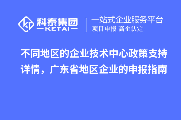 不同地區(qū)的企業(yè)技術中心政策支持詳情，廣東省地區(qū)企業(yè)的申報指南