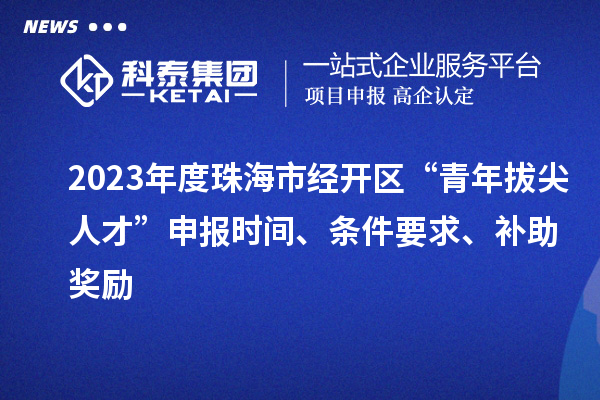 2023年度珠海市經(jīng)開區(qū)“青年拔尖人才”申報時間、條件要求、補助獎勵
