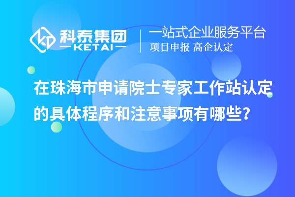 在珠海市申請院士專家工作站認(rèn)定的具體程序和注意事項有哪些？