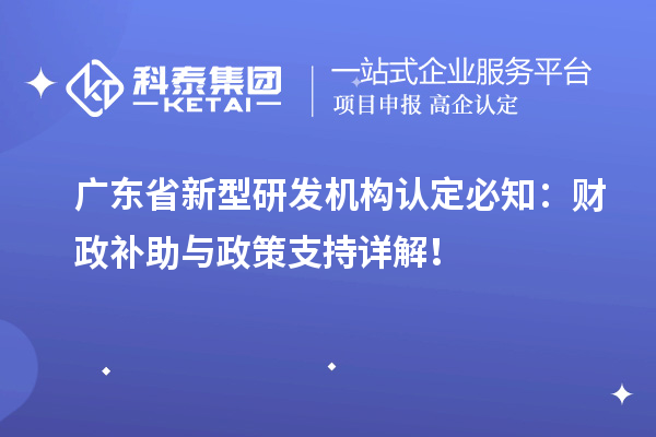 廣東省新型研發(fā)機構認定必知：財政補助與政策支持詳解！