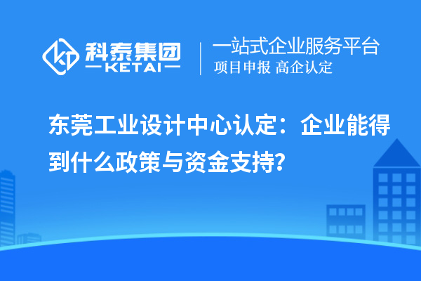 東莞工業(yè)設計中心認定：企業(yè)能得到什么政策與資金支持？
