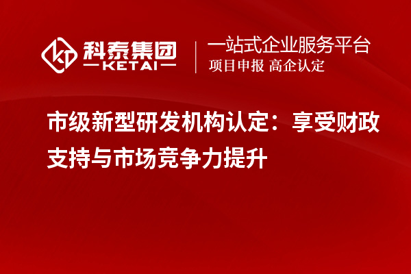 市級新型研發(fā)機構認定：享受財政支持與市場競爭力提升