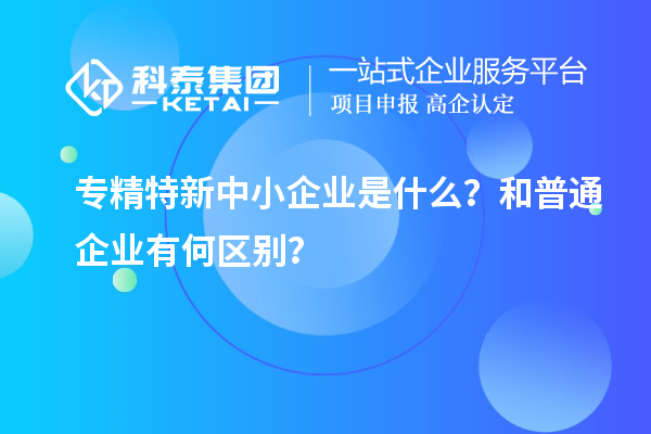 專精特新中小企業(yè)是什么？和普通企業(yè)有何區(qū)別？