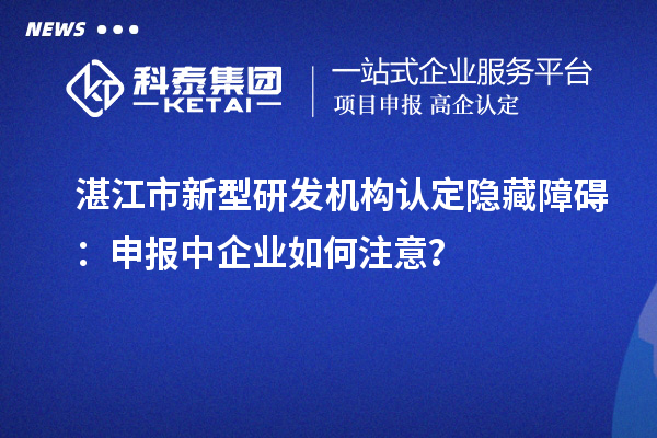湛江市新型研發(fā)機構(gòu)認定隱藏障礙：申報中企業(yè)如何注意？