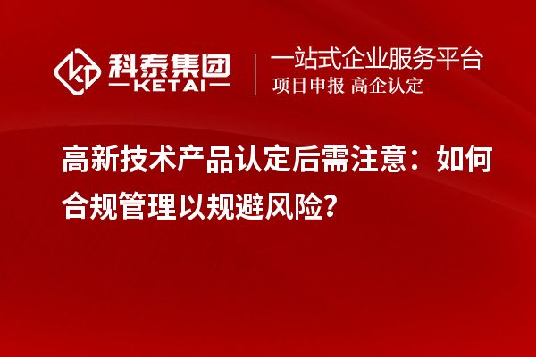 高新技術(shù)產(chǎn)品認(rèn)定后需注意：如何合規(guī)管理以規(guī)避風(fēng)險(xiǎn)？