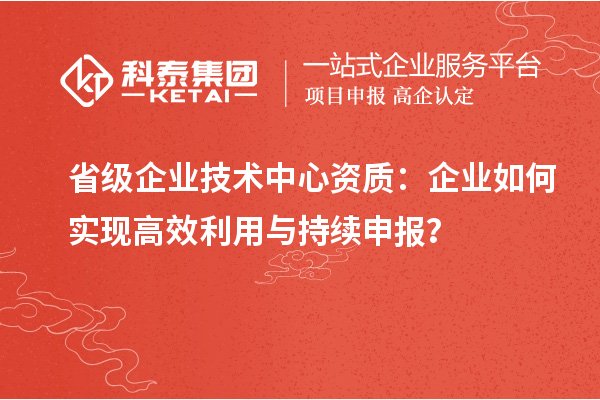 省級企業(yè)技術(shù)中心資質(zhì)：企業(yè)如何實現(xiàn)高效利用與持續(xù)申報？