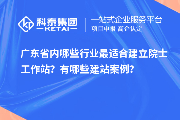廣東省內(nèi)哪些行業(yè)最適合建立院士工作站？有哪些建站案例？