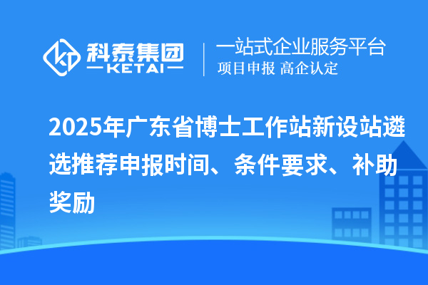 2025年廣東省博士工作站新設(shè)站遴選推薦申報時間、條件要求、補助獎勵