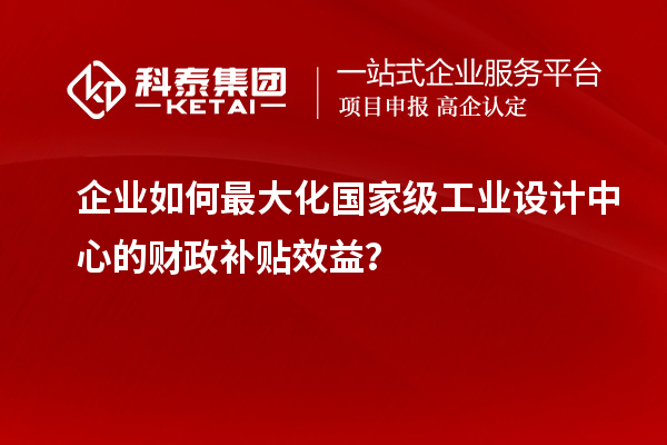 企業(yè)如何最大化國家級工業(yè)設(shè)計中心的財政補貼效益？