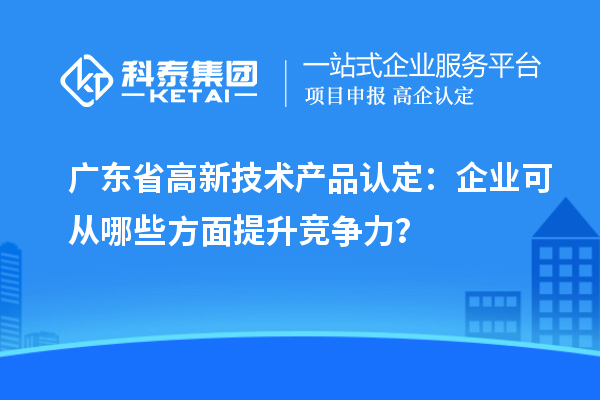 廣東省高新技術產(chǎn)品認定：企業(yè)可從哪些方面提升競爭力？