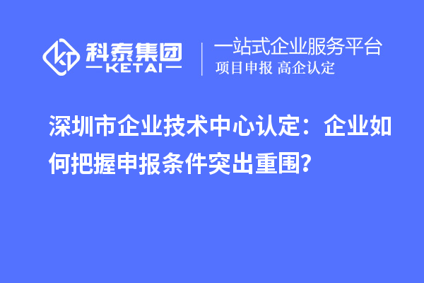 深圳市企業(yè)技術(shù)中心認(rèn)定：企業(yè)如何把握申報條件突出重圍？