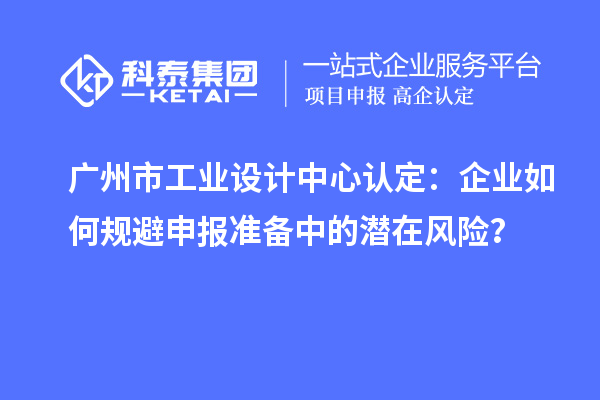廣州市工業(yè)設(shè)計中心認定：企業(yè)如何規(guī)避申報準備中的潛在風(fēng)險？
