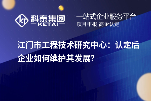 江門市工程技術(shù)研究中心：認(rèn)定后企業(yè)如何維護(hù)其發(fā)展？